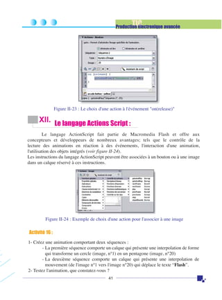 TIC

Production électronique avancée

Figure II-23 : Le choix d'une action à l'événement "on(release)"

XII. Le langage Actions Script :
Le langage ActionScript fait partie de Macromedia Flash et offre aux
concepteurs et développeurs de nombreux avantages; tels que le contrôle de la
lecture des animations en réaction à des événements, l'interaction d'une animation,
l'utilisation des objets intégrés (voir figure II-24).
Les instructions du langage ActionScript peuvent être associées à un bouton ou à une image
dans un calque réservé à ces instructions.

Figure II-24 : Exemple de choix d'une action pour l'associer à une image

Activité 16 :
1- Créez une animation comportant deux séquences :
- La première séquence comporte un calque qui présente une interpolation de forme
qui transforme un cercle (image, n°1) en un pentagone (image, n°20)
- La deuxième séquence comporte un calque qui présente une interpolation de
mouvement (de l'image n°1 vers l'image n°20) qui déplace le texte “Flash”.
2- Testez l'animation, que constatez-vous ?
41

 