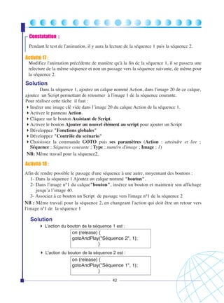 Constatation :
Pendant le test de l'animation, il y aura la lecture de la séquence 1 puis la séquence 2.

Activité 17 :
Modifiez l'animation précédente de manière qu'à la fin de la séquence 1, il se passera une
relecture de la même séquence et non un passage vers la séquence suivante, de même pour
la séquence 2.

Solution
Dans la séquence 1, ajoutez un calque nommé Action, dans l'image 20 de ce calque,
ajoutez un Script permettant de retourner à l'image 1 de la séquence courante.
Pour réalisez cette tâche il faut :
Insérer une image clé vide dans l’image 20 du calque Action de la séquence 1.
Activez le panneau Action.
Cliquez sur le bouton Assistant de Script.
Activez le bouton Ajouter un nouvel élément au script pour ajouter un Script
Développez "Fonctions globales"
Développez "Contrôle du scénario"
Choisissez la commande GOTO puis ses paramètres (Action : atteindre et lire ;
Séquence : Séquence courante ; Type : numéro d'image ; Image : 1)
NB: Même travail pour la séquence2.

Activité 18 :
Afin de rendre possible le passage d'une séquence à une autre, moyennant des boutons :
1- Dans la séquence 1 Ajoutez un calque nommé "bouton".
2- Dans l'image n°1 du calque"bouton", insérez un bouton et maintenir son affichage
jusqu’a l’image 40.
3- Associez à ce bouton un Script de passage vers l'image n°1 de la séquence 2
NB : Même travail pour la séquence 2, en changeant l'action qui doit être un retour vers
l'image n°1 de la séquence 1

Solution
L'action du bouton de la séquence 1 est :

on (release) {
gotoAndPlay("Séquence 2", 1);
}
L'action du bouton de la séquence 2 est :

on (release) {
gotoAndPlay("Séquence 1", 1);
}
42

 