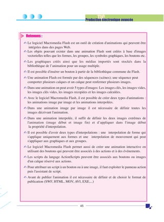 TIC

Production électronique avancée

Retenons :
✍ Le logiciel Macromedia Flash est un outil de création d'animations qui peuvent être
intégrées dans des pages Web.
✍ Les objets pouvant exister dans une animation Flash sont créées à base d'images
vectorielles telles que les formes, les groupes, les symboles graphiques, les boutons etc.
✍ Les graphiques créés ainsi que les médias importés sont stockés dans la
bibliothèque de l’animation pour un usage multiple.
✍ Il est possible d'insérer un bouton à partir de la bibliothèque commune du Flash.
✍ Une animation Flash est formée par des séquences (scènes); une séquence peut
comporter plusieurs calques et un calque peut renfermer plusieurs images.
✍ Dans une animation on peut avoir 5 types d'images: Les images clés, les images vides,
les images clés vides, les images recopiées et les images calculées.
✍ Avec le logiciel Macromedia Flash, il est possible de créer deux types d'animations :
les animations image par image et les animations interpolées.
✍ Dans une animation image par image il est nécessaire de définir toutes les
images décrivant l'animation.
✍ Dans une animation interpolée, il suffit de définir les deux images extrêmes de
l'animation (image début et image fin) et d’appliquer dans l'image début
la propriété d'interpolation.
✍ Il est possible d'avoir deux types d'interpolations : une interpolation de forme qui
s'applique uniquement aux formes et une interpolation de mouvement qui peut
s'appliquer aux graphiques et aux groupes.
✍ Le logiciel Macromedia Flash permet aussi de créer une animation interactive en
utilisant des boutons qui peuvent être associés à des actions et à des événements.
✍ Les scripts du langage ActionScripts peuvent être associés aux boutons ou images
d'un calque réservé aux actions.
✍ Pour attribuer un script à un bouton ou à une image, il faut exploiter le panneau action
puis l'assistant de script.
✍ Avant de publier l'animation il est nécessaire de définir et de choisir le format de
publication (SWF, HTML, MOV, AVI, EXE,...)

45

 