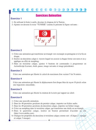 Exercices Animation
Exercice 1
1- En utilisant la boite à outils, dessinez le drapeau de la Tunisie.
2- Ajoutez en dessous le texte "TUNISIE" comme le présente la figure suivante :

Exercice 2
1- Créez une animation qui transforme un triangle vers rectangle en pentagone et à la fin en
disque.
2- Insérez un deuxième calque à travers lequel on associe à chaque forme son nom et on y
applique un effet de morphing.
3- Dans un troisième calque, ajoutez 4 boutons de commandes à programmer en
ActionScript (Lecture, Arrêt, pause, image suivante et image précédente).

Exercice 3
Créez une animation qui illustre le calcul du maximum d'un vecteur T de N entiers.

Exercice 4
Créez une animation qui illustre le déplacement d'un disque bleu de rayon 10 pixels selon
une trajectoire sinusoïdale.

Exercice 5
Créez une animation qui illustre la rotation de la terre par rapport au soleil.

Exercice 6
1- Créez une nouvelle animation.
2- Dans les 40 premières positions du premier calque, importez un fichier audio.
3- Dans les 40 premières positions du deuxième calque, importez un fichier image.
4- Créez un morphing dans le troisième calque, qui transforme une étoile en un triangle.
5- Dans le quatrième calque, insérez un bouton permettant d'accéder au site
(http://www.adobe.com).
6- Changez les propriétés du deuxième et troisième calque comme suit : (Calque 2 : masqué
et calque 3 masque)
46

 