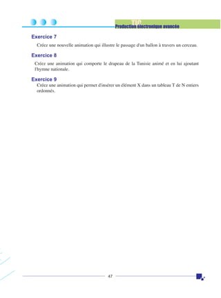 TIC

Production électronique avancée

Exercice 7
Créez une nouvelle animation qui illustre le passage d'un ballon à travers un cerceau.

Exercice 8
Créez une animation qui comporte le drapeau de la Tunisie animé et en lui ajoutant
l'hymne nationale.

Exercice 9
Créez une animation qui permet d'insérer un élément X dans un tableau T de N entiers
ordonnés.

47

 