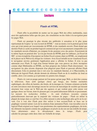 Lecture

Flash et HTML
Flash offre la possibilité de mettre sur les pages Web des effets multimédia, mais
aussi des applications telles que des jeux, des simulations ou des Aides à la navigation pour
les pages Web.
Flash est pourtant la plus récente des publicités à sensation et le plus jeune
représentant de l'espèce "je veux la mort de HTML" - tout au moins c'est le portrait qu'en font
ceux qui n'ont jamais pu s'accommoder de HTML et des standards ouverts. Étant donné que
derrière Flash se cache un produit logiciel commercial qui n'est aucunement comparable avec
les standards ouverts d'Internet, on compare là des pommes avec des poires. Exactement de
la même façon on pourrait dire "je n'ai pas besoin de HTML pour les tableaux, j'ai Excel de
MS". et rien n'empêche d'incorporer un fichier Excel comme objet en HTML, ou simplement
de le placer sur le Web et d'y diriger les visiteurs- Avec Excel installé ou un visualiseur Excel,
le navigateur ouvrira gentiment l'application pour y afficher le fichier. Il n'en va pas
autrement avec Flash. Il s'agit d'un format binaire que vous pouvez au choix incorporer
comme objet Multimédia en HTML, ou bien proposer des fichiers Flash directement - les
navigateurs les plus récents disposent d'un plugiciel pour Flash et peuvent afficher Flash
directement. Cela n'a pourtant rien à voir avec les standards Internet, et si Macromédia, le
fabricant du logiciel Flash, décide demain de réformer Flash ou de le modifier de fond en
comble, alors c'est comme ça et personne n'y pourra rien changer.
Flash a le vent en poupe partout où l'on pense qu'une page Web, ce doit être comme
la télévision. Sans arrêt quelque chose qui bouge, des fondus enchaînés
sophistiqués, des effets de lumière, des bruits, de la musique etc. Certains créateurs en herbe
en sont convaincus mais davantage encore les services de mercatique de sociétés qui laissent
structurer leur venue sur le Web par des agences et qui veulent pour cette raison voir
quelque chose sur l'écran, dont ils pensent que c'est particulièrement difficile et passionnant.
Là nuisent les recherches d'effets - ils sont d'ailleurs ressentis comme
particulièrement énervant par la majorité des visiteurs de pages - Flash est utilisé la
plupart du temps dans ce seul but. Ces effets nuisent à cette technologie plus qu'ils ne la servent. Car à vrai dire Flash peut être utilisé à bon escient.Flash se base sur le
graphique vectoriel animé. Lors de la création d'une animation Flash, vous travaillez avec le
logiciel Flash original avec lequel vous positionnez des représentations graphiques, du texte,
des éléments incorporés comme des graphiques en pixels ou du son sur une échelle de temps.
Vous déterminez ainsi le déroulement dans le temps. Flash peut
calculer les passages entre deux états sur l'échelle de temps.

48

 