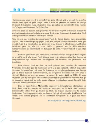 TIC

Production électronique avancée

Supposons que vous ayez à la seconde 0 un point bleu et qu'à la seconde 1, au même
endroit, vous ayez un point rouge, alors il vous est possible de définir un passage
progressif de la couleur bleue à la couleur rouge qui s'étale sur une seconde. Toute "animation" n'a pas un début et une fin.De la même
façon des effets de boucles sont possibles par lesquels on peut avec Flash réaliser des
applications orientées sur le dialogue comme des jeux ou des Aides à la navigation. Flash
offre également des interfaces spécifiques au Web.
Ainsi on peut sans problème incorporer dans Flash des liens à d'autres pages pouvant être
cliqués. Dans le domaine pédagogique, Flash peut être par exemple bien utilisé parce qu'il
se prête bien à la visualisation de processus et de tenants et aboutissants. L'utilisation
judicieuse pour de tels cas reste isolée - pourtant sur le Web dominent
malheureusement essentiellement ces bandeaux de textes volant bêtement et ces effets
d'éclairs.
Pour des applications plus ambitieuses, l'interface visuelle du logiciel Flash original
ne se suffit pas à elle seule. Flash dispose pour cette raison en plus d'un langage de
programmation qui permet aux développeurs de résoudre des problèmes plus
complexes.
Pour résumer Flash est donc un outil puissant pour visualiser des contenus.
N'oublions cependant pas de mentionner qu'il y a des standards Internet disponibles
librement, documentés en clair et en fin de compte encore plus performants pour faire ce
que fait Flash. Pourtant malheureusement, les navigateurs modernes sont livrés avec le
plugiciel Flash et ne sont pas encore en mesure de traiter SVG ou SMIL. Et aussi
longtemps qu'il n'y aura pas d'outil d'auteur qui interpelle également ces créateurs Web qui
ne supportent pas de voir du code source à l'écran, ces standards auront du mal à lutter
contre des apparitions comme Flash.
Dans les pages Web de Macromédia vous pouvez rechercher des informations sur
Flash. Dans tous les moteurs de recherche importants sur le Web, vous trouverez
d'innombrables offres Web qui traitent de Flash. Le logiciel original pour la création
d'animations Flash est payant et exige une licence. Le logiciel de reproduction Flash est également livré comme plugiciel sur de nombreux navigateurs et il peut être utilisé
librement.
Un texte pris du site "http://www.selfhtml.org"

49

 