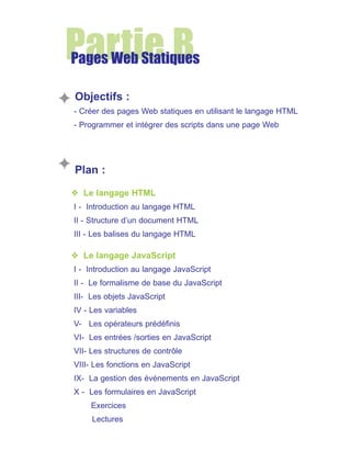 Partie B

Pages Web Statiques
Objectifs :
- Créer des pages Web statiques en utilisant le langage HTML
- Programmer et intégrer des scripts dans une page Web

Plan :
❖ Le langage HTML
I - Introduction au langage HTML
II - Structure d’un document HTML
III - Les balises du langage HTML

❖ Le langage JavaScript
I - Introduction au langage JavaScript
II - Le formalisme de base du JavaScript
III- Les objets JavaScript
IV - Les variables
V- Les opérateurs prédéfinis
VI- Les entrées /sorties en JavaScript
VII- Les structures de contrôle
VIII- Les fonctions en JavaScript
IX- La gestion des événements en JavaScript
X - Les formulaires en JavaScript
Exercices
Lectures

 