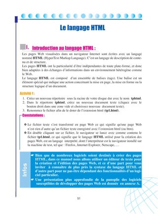 Le langage HTML
I. Introduction au langage HTML :
Les pages Web visualisées dans un navigateur Internet sont écrites avec un langage
nommé HTML (HyperText Markup Language). C’est un langage de description de contenu et de structure.
Les pages HTML ont la particularité d’être indépendantes de toute plate-forme, et donc
bien adaptées à des échanges d’informations dans un environnement hétérogène comme
le Web.
Le langage HTML est composé d’un ensemble de balises (tags). Une balise est un
élément spécial qui indique une action concernant la mise en page, la mise en forme ou la
structure logique d’un document.

Activité 1 :
1. Créez un nouveau répertoire sous la racine de votre disque dur avec le nom tphtml.
2. Dans le répertoire tphtml, créez un nouveau document texte (cliquez avec le
bouton droit dans une zone vide et choisissez nouveau document texte).
3. Renommez le fichier afin de le doter de l’extension html (tp1.html).

Constatations :

Infos

❖ Le fichier texte s’est transformé en page Web ce qui signifie qu'une page Web
n’est rien d’autre qu’un fichier texte enregistré avec l’extension html (ou htm).
❖ En double cliquant sur ce fichier, le navigateur se lance avec comme contenu le
fichier tp1.html, ce qui signifie que le langage HTML utilisé pour la création des
pages Web, est un langage interprété, dont l’interpréteur est le navigateur installé sur
la machine de test, tel que : Firefox, Internet Explorer, Netscape, …

☛ Bien que de nombreux logiciels soient destinés à créer des pages
HTML, dans ce manuel nous allons utiliser un éditeur de texte pour
la création et l’édition des pages Web, et ce d’une part pour vous
inviter à connaître de plus près la syntaxe du langage HTML et
d’autre part pour ne pas être dépendant des fonctionnalités d’un logiciel particulier.
☛ Une présentation plus approfondie de la panoplie des logiciels
susceptibles de développer des pages Web est donnée en annexe A.

51

 