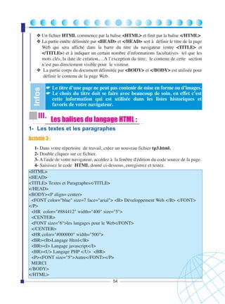 Infos

❖ Un fichier HTML commence par la balise <HTML> et finit par la balise </HTML>
❖ La partie entête délimitée par <HEAD> et </HEAD> sert à définir le titre de la page
Web qui sera affiché dans la barre du titre du navigateur (entre <TITLE> et
</TITLE>) et à indiquer un certain nombre d'informations facultatives tel que les
mots clés, la date de création,…A l’exception du titre, le contenu de cette section
n’est pas directement visible pour le visiteur.
❖ La partie corps du document délimitée par <BODY> et </BODY> est utilisée pour
définir le contenu de la page Web.

☛ Le titre d’une page ne peut pas contenir de mise en forme ou d’images.
☛ Le choix du titre doit se faire avec beaucoup de soin, en effet c’est
cette information qui est utilisée dans les listes historiques et
favoris de votre navigateur.

III. Les balises du langage HTML :
1- Les textes et les paragraphes
Activité 3 :
1- Dans votre répertoire de travail, créez un nouveau fichier tp3.html.
2- Double cliquez sur ce fichier.
3- A l'aide de votre navigateur, accédez à la fenêtre d'édition du code source de la page.
4- Saisissez le code HTML donné ci-dessous, enregistrez et testez.
<HTML>
<HEAD>
<TITLE> Textes et Paragraphes</TITLE>
</HEAD>
<BODY><P align= center>
<FONT color="blue" size=7 face="arial"> <B> Développement Web </B> </FONT>
</P>
<HR color="#884412" width="400" size="5">
<CENTER>
<FONT size="6">les langages pour le Web</FONT>
</CENTER>
<HR color="#000000" width="500">
<BR><B>Langage Html</B>
<BR><I> Langage javascript</I>
<BR><U> Langage PHP </U> <BR>
<P><FONT size="5">Autre</FONT></P>
MERCI
</BODY>
</HTML>
54

 