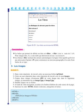 Figure II-29 : Les titres au niveau du HTML

Constatations :
❖ La balise qui permet de définir un titre est <Hn>…</Hn>; avec n varie de 1 à 6.
Pour chaque titre, il y a une taille qui décroit du niveau 1 au niveau 6.
❖ Les balises <Hn> incluent des retours automatiques à la ligne. Cela signifie qu'il n'est
pas nécessaire d'ajouter <P> pour commencer un nouveau paragraphe à la suite d'une
balise de ce type.

3- Les images
Activité 5 :
1- Dans votre répertoire de travail, créez un nouveau fichier tp5.html.
2- Créez un sous répertoire dans votre répertoire de travail, avec le nom images.
3- Copiez deux images d'extension JPG de votre disque dur, dans le répertoire
images, et renommez-les en image1.jpg et image2.jpg.
4- Double cliquez sur ce fichier.
5- A l'aide de votre navigateur, accédez à la fenêtre d'édition du code source de la page.
6- Saisissez le code HTML donné ci-dessous, enregistrez et testez.
<HTML>
<HEAD>
<TITLE>Les Images</TITLE>
</HEAD>
<BODY>
58

 
