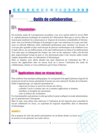 Outils de collaboration
I.

Présentation :

En troisième année de l’enseignement secondaire, vous avez surtout utilisé le service Web
et exploité plusieurs techniques de recherche de l’information. Bien que ce service offre un
moyen pour améliorer les connaissances et disposer de ressources considérables d’informations, vous avez besoin d’échanger et de partager ce que vous connaissez et ce que vous intéresse en utilisant différents outils multimédia performants pour satisfaire vos besoins. Il
n’est pas plus agréable et plus motivant que de pouvoir communiquer et de collaborer avec
d’autres élèves, de son établissement, d’un autre établissement ou même d’un établissement
d’un autre pays en échangeant des images, des sons ou des séquences vidéo, cela devient
plus impressionnant lorsqu’on peut se voir directement grâce à des moyens audio-visuels
simples disponibles dans vos laboratoires d’informatique.
Dans ce chapitre, nous allons aborder une autre dimension de l’utilisation des TIC à
travers des applications dans un réseau local ou à travers l’utilisation des outils de
collaborations, forums et visio-conférences par le biais d’Internet.

II.

Applications dans un réseau local :

Pour améliorer leurs pratiques pédagogiques, les enseignants font appel à plusieurs logiciels de
gestion de travail en réseau, permettant d’assurer un cours interactif. En plus de la fonctionnalité d’apprentissage, ces logiciels permettent de :
- superviser la classe et suivre les travaux des élèves,
- contrôler l’accès à certains sites ou à certaines applications et données,
- distribuer et récupérer des documents,
- créer et réaliser des évaluations.
Ces fonctionnalités sont permises à celui qui utilise le poste configuré en mode administrateur,
qui est généralement l’enseignant.
Dans la suite, nous allons nous intéresser à l’utilisation de tels logiciels pour consolider le
travail collaboratif en classe, en exploitant les logiciels disponibles dans le laboratoire
d’informatique.

Activité 1 :
On se propose de créer des petites présentations sur un thème donné, en classe ou à
la maison et à les présenter aux autres élèves.
6

 