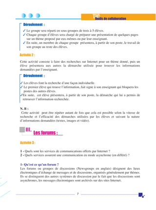 TIC de collaboration
Outils
Déroulement :
✓ Le groupe sera réparti en sous-groupes de trois à 5 élèves.
✓ Chaque groupe d’élèves sera chargé de préparer une présentation de quelques pages
sur un thème proposé par eux-mêmes ou par leur enseignant.
✓ En suite, un membre de chaque groupe présentera, à partir de son poste, le travail de
son groupe au reste des élèves.

Activité 2 :
Cette activité consiste à faire des recherches sur Internet pour un thème donné, puis un
élève présentera aux autres la démarche utilisée pour trouver les informations
demandées par l’enseignant.

Déroulement :
✓ Les élèves font la recherche d’une façon individuelle.
✓ Le premier élève qui trouve l’information, fait signe à son enseignant qui bloquera les
postes des autres élèves.
✓En suite, cet élève présentera, à partir de son poste, la démarche qui lui a permis de
retrouver l’information recherchée.
N. B :
Cette activité peut être répéter autant de fois que cela est possible selon la vitesse de
recherche et l’efficacité des démarches utilisées par les élèves et suivant la nature
d’informations demandées (textes, images et vidéo).

III.

Les forums :

Activité 3 :
1 - Quels sont les services de communications offerts par Internet ?
2 - Quels services assurent une communication en mode asynchrone (en différé) ?
1- Qu’est ce qu’un forum ?
Les forums ou groupes de discussions (Newsgroups en anglais) désignent des lieux
électroniques d’échange de messages et de discussions, organisés généralement par thèmes.
Ils se distinguent des autres systèmes de discussion par le fait que les discussions sont
asynchrones, les messages électroniques sont archivés sur des sites Internet.

7

 