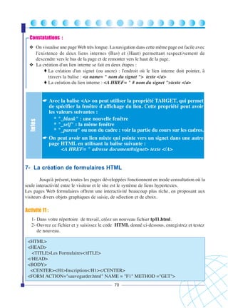 Constatations :

Infos

❖ On visualise une page Web très longue. La navigation dans cette même page est facile avec
l'existence de deux liens internes (Bas) et (Haut) permettant respectivement de
descendre vers le bas de la page et de remonter vers le haut de la page.
❖ La création d'un lien interne se fait en deux étapes :
♦ La création d'un signet (ou ancre) : l'endroit où le lien interne doit pointer, à
travers la balise : <a name= " nom du signet "> texte </a>
♦ La création du lien interne : <A HREF= " # nom du signet ">texte </a>

☛ Avec la balise <A> on peut utiliser la propriété TARGET, qui permet
de spécifier la fenêtre d'affichage du lien. Cette propriété peut avoir
les valeurs suivantes :
* "_blank" : une nouvelle fenêtre
* "_self" : la même fenêtre
* "_parent" ou non du cadre : voir la partie du cours sur les cadres.
☛ On peut avoir un lien mixte qui pointe vers un signet dans une autre
page HTML en utilisant la balise suivante :
<A HREF= " adresse document#signet> texte </A>

7- La création de formulaires HTML
Jusqu'à présent, toutes les pages développées fonctionnent en mode consultation où la
seule interactivité entre le visiteur et le site est le système de liens hypertextes.
Les pages Web formulaires offrent une interactivité beaucoup plus riche, en proposant aux
visiteurs divers objets graphiques de saisie, de sélection et de choix.

Activité 11 :
1- Dans votre répertoire de travail, créez un nouveau fichier tp11.html.
2- Ouvrez ce fichier et y saisissez le code HTML donné ci-dessous, enregistrez et testez
de nouveau.
<HTML>
<HEAD>
<TITLE>Les Formulaires</tITLE>
</HEAD>
<BODY>
<CENTER><H1>Inscription</H1></CENTER>
<FORM ACTION="sauvegarder.html" NAME = "F1" METHOD ="GET">
70

 