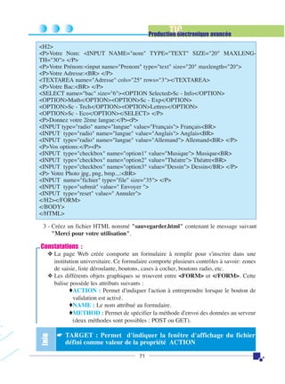 TIC

Production électronique avancée
<H2>
<P>Votre Nom: <INPUT NAME="nom" TYPE="TEXT" SIZE="20" MAXLENGTH="30"> </P>
<P>Votre Prénom:<input name="Prenom" type="text" size="20" maxlength="20">
<P>Votre Adresse:<BR> </P>
<TEXTAREA name="Adresse" cols="25" rows="3"></TEXTAREA>
<P>Votre Bac:<BR> </P>
<SELECT name="bac" size="6"><OPTION Selected>Sc - Info</OPTION>
<OPTION>Math</OPTION><OPTION>Sc - Exp</OPTION>
<OPTION>Sc - Tech</OPTION><OPTION>Lettres</OPTION>
<OPTION>Sc - Eco</OPTION></SELECT> </P>
<P>Donnez votre 2ème langue:</P><P>
<INPUT type="radio" name="langue" value="Français"> Français<BR>
<INPUT type="radio" name="langue" value="Anglais"> Anglais<BR>
<INPUT type="radio" name="langue" value="Allemand"> Allemand<BR> </P>
<P>Vos options:</P><P>
<INPUT type="checkbox" name="option1" value="Musique"> Musique<BR>
<INPUT type="checkbox" name="option2" value="Théatre"> Théatre<BR>
<INPUT type="checkbox" name="option3" value="Dessin"> Dessin</BR> </P>
<P> Votre Photo jpg, png, bmp...:<BR>
<INPUT name="fichier" type="file" size="35"> </P>
<INPUT type="submit" value=" Envoyer ">
<INPUT type="reset" value=" Annuler">
</H2></FORM>
</BODY>
</HTML>
3 - Créez un fichier HTML nommé "sauvegarder.html" contenant le message suivant
"Merci pour votre utilisation".

Constatations :

Info

❖ La page Web créée comporte un formulaire à remplir pour s'inscrire dans une
institution universitaire. Ce formulaire comporte plusieurs contrôles à savoir: zones
de saisie, liste déroulante, boutons, cases à cocher, boutons radio, etc.
❖ Les différents objets graphiques se trouvent entre <FORM> et </FORM>. Cette
balise possède les attributs suivants :
♦ACTION : Permet d'indiquer l'action à entreprendre lorsque le bouton de
validation est activé.
♦NAME : Le nom attribué au formulaire.
♦METHOD : Permet de spécifier la méthode d'envoi des données au serveur
(deux méthodes sont possibles : POST ou GET).

☛ TARGET : Permet d'indiquer la fenêtre d'affichage du fichier
défini comme valeur de la propriété ACTION
71

 