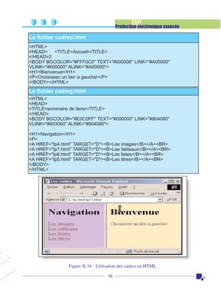 TIC

Production électronique avancée

Le fichier cadred.html
<HTML>
<HEAD>
<TITLE>Accueil</TITLE>
</HEAD>2
<BODY BGCOLOR="#FFF0C0" TEXT="#000000" LINK="#A00000"
VLINK="#600000" ALINK="#A00000">
<H1>Bienvenue</H1>
<P>Choisissez un lien à gauche!</P>
</BODY></HTML>

Le fichier cadreg.html
<HTML>
<HEAD>
<TITLE>sommaire de liens</TITLE>
</HEAD>
<BODY BGCOLOR="#E0C0FF" TEXT="#000000" LINK="#804080"
VLINK="#603060" ALINK="#804080">
<H1>Navigation</H1>
<P>
<A HREF="tp4.html" TARGET="D"><B>Les
<A HREF="tp7.html" TARGET="D"><B>Les
<A HREF="tp6.html" TARGET="D"><B>Les
<A HREF="tp5.html" TARGET="D"><B>Les
</BODY>
</HTML>

images</B></A><BR>
tableaux</B></A><BR>
listes</B></A><BR>
titres</B></A><BR>

Figure II-34 : Utilisation des cadres en HTML
75

 