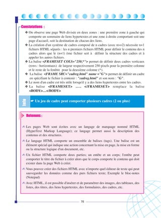 Constatations :

Info

❖ On observe une page Web divisée en deux zones : une première zone à gauche qui
comporte un sommaire de liens hypertextes et une zone à droite comportant soit une
page d'accueil, soit la destination de chacun des liens.
❖ La création d'un système de cadres composé de n cadres (avec n>=2) nécessite n+1
fichiers HTML séparés : les n premiers fichiers HTML pour définir le contenu des n
cadres alors que le (n+1) ème fichier sert à définir la structure des cadres et à
appeler les autres fichiers.
❖ La balise <FRAMESET COLS="250,*"> permet de définir deux cadres verticaux
(rows : horizontaux) de largeur respectivement 250 pixels pour la première colonne
et le reste de la fenêtre pour la deuxième colonne (*).
❖ La balise <FRAME SRC="cadreg.html" name ="G"> permet de définir un cadre
en spécifiant le fichier à contenir : "cadreg.html" et son nom : "G".
❖ Le nom d'un cadre est très utile lorsqu'il y a des liens hypertextes entre les cadres.
❖ La balise <FRAMESET> ….. </FRAMESET> remplace la balise
<BODY>…</BODY>

☛ Un jeu de cadre peut comporter plusieurs cadres (2 ou plus)

Retenons :
✍ Les pages Web sont écrites avec un langage de marquage nommé HTML
(HyperText Markup Language); ce langage permet aussi la description des
contenus et des structures.
✍ Le langage HTML comporte un ensemble de balises (tags). Une balise est un
élément spécial qui indique une action concernant la mise en page, la mise en forme
ou la structure logique d'un document, etc.
✍ Un fichier HTML comporte deux parties; un entête et un corps; l'entête peut
comporter le titre du fichier à créer alors que le corps comporte le contenu qui doit
exister dans la page Web à créer.
✍ Vous pouvez créer des fichiers HTML avec n'importe quel éditeur de texte qui peut
sauvegarder les données comme des purs fichiers texte; Exemple le bloc-notes
(Notepad)
✍ Avec HTML, il est possible d'insérer et de paramétrer des images, des tableaux, des
listes, des titres, des liens hypertextes, des formulaires, des cadres, etc.

76

 