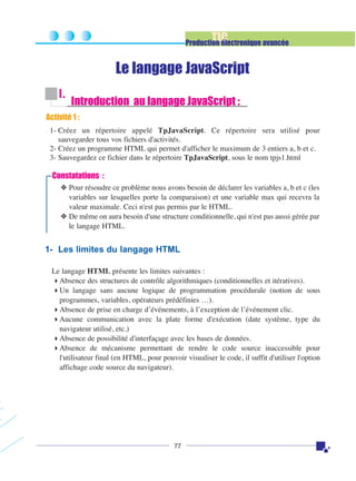 TIC

Production électronique avancée

Le langage JavaScript
I.

Introduction au langage JavaScript :

Activité 1 :
1- Créez un répertoire appelé TpJavaScript. Ce répertoire sera utilisé pour
sauvegarder tous vos fichiers d'activités.
2- Créez un programme HTML qui permet d'afficher le maximum de 3 entiers a, b et c.
3- Sauvegardez ce fichier dans le répertoire TpJavaScript, sous le nom tpjs1.html

Constatations :
❖ Pour résoudre ce problème nous avons besoin de déclarer les variables a, b et c (les
variables sur lesquelles porte la comparaison) et une variable max qui recevra la
valeur maximale. Ceci n'est pas permis par le HTML.
❖ De même on aura besoin d'une structure conditionnelle, qui n'est pas aussi gérée par
le langage HTML.

1- Les limites du langage HTML
Le langage HTML présente les limites suivantes :
Absence des structures de contrôle algorithmiques (conditionnelles et itératives).
Un langage sans aucune logique de programmation procédurale (notion de sous
programmes, variables, opérateurs prédéfinies …).
Absence de prise en charge d’événements, à l’exception de l’événement clic.
Aucune communication avec la plate forme d'exécution (date système, type du
navigateur utilisé, etc.)
Absence de possibilité d'interfaçage avec les bases de données.
Absence de mécanisme permettant de rendre le code source inaccessible pour
l'utilisateur final (en HTML, pour pouvoir visualiser le code, il suffit d'utiliser l'option
affichage code source du navigateur).

77

 