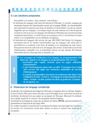 2- Les solutions proposées

Infos

Pour pallier à ses limites, deux solutions sont utilisées :
L'utilisation des langages côté client (JavaScript ou VbScript) : ce sont des langages qui
permettent d'ajouter des fonctionnalités omises par le langage HTML, (les fonctionnalités
qui concernent la connexion aux bases de données et l’accessibilité au code ne sont pas
supportées par ces langages). L'avantage majeur de cette solution est le fait de pouvoir
exécuter le code écrit avec ces langages (JavaScript ou VbScript) sans avoir besoin d'une
installation particulière ; il suffit d'avoir un navigateur web. Le JavaScript est le plus
utilisé vu sa compatibilité avec les différents navigateurs.
L'utilisation des langages côté serveur tels que ASP, PHP, Cold Fusion. Ces langages
permettent d'avoir les mêmes fonctionnalités que les langages côté client plus la
possibilité de se connecter à des bases de données et le verrouillage du code source.
Pour pouvoir tester un code écrit avec un langage côté serveur, il faut utiliser un serveur
d'hébergement compatible avec la technologie choisie, tel que Apache, IIS (Internet
Information Server), Netscape Server, Domino, etc.

☛ Les avantages de l’utilisation d’un langage de programmation côté
client par rapport à un langage de programmation côté serveur :
Exécution plus rapide (surtout pour les pages sollicitées
fréquemment).
Coût d’hébérgement moins cher, en effet l’exécution d’un script
côté serveur fait appel aux ressources matérielles du serveur
d'hébergement.
Certaines fonctionnalités nécessitent un traitement côté client, d’où
l’obligation de faire recours à un langage de programmation côté
client, exemple : la date système du client, la gestion de la fenêtre
de navigation, etc.

2- Historique du langage JavaScript
JavaScript a été initialement développé par Netscape et s'appelait alors LiveScript. Adopté à
la fin de l'année 1995, par la firme Sun (qui a aussi développé Java), il prit alors son nom de
JavaScript. JavaScript n'est pas propre au navigateur de Netscape. Microsoft l'a d'ailleurs
aussi adopté à partir de la version 3 du navigateur Internet Explorer.
JavaScript est un langage de scripts qui, incorporé aux balises HTML, permet d'améliorer la
présentation et l'interactivité des pages Web.
Ces scripts sont gérés et exécutés par le navigateur lui-même sans faire appel aux ressources
du serveur. Ces instructions seront donc traitées en direct et surtout sans retard par le
navigateur.
78

 