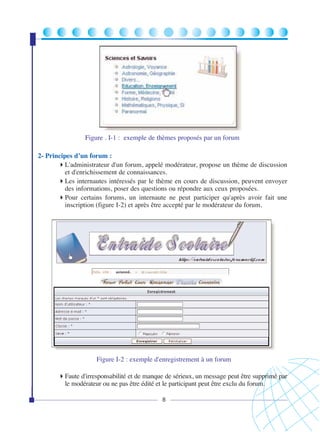 Figure . I-1 : exemple de thèmes proposés par un forum
2- Principes d’un forum :
L'administrateur d'un forum, appelé modérateur, propose un thème de discussion
et d'enrichissement de connaissances.
Les internautes intéressés par le thème en cours de discussion, peuvent envoyer
des informations, poser des questions ou répondre aux ceux proposées.
Pour certains forums, un internaute ne peut participer qu'après avoir fait une
inscription (figure I-2) et après être accepté par le modérateur du forum.

Figure I-2 : exemple d'enregistrement à un forum
Faute d'irresponsabilité et de manque de sérieux, un message peut être supprimé par
le modérateur ou ne pas être édité et le participant peut être exclu du forum.
8

 