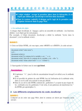 Infos

☛L'objet window occupe la première place dans la hiérarchie, il est
repris par défaut par JavaScript et devient donc facultatif.
☛Pour la syntaxe radio[0], 0 désigne qu'il s'agit de la première case
d'option retrouvée dans la page Web.

c- Les méthodes des objets

A chaque objet JavaScript, le langage a prévu un ensemble de méthodes (ou fonctions
dédiées à cet objet) qui lui sont propres.
Par exemple, à l'objet document, JavaScript a dédié la méthode "écrire dans le
document", c'est la méthode write().

Activité 3 :
1- Créez un fichier HTML, où vous tapez, entre <BODY> et </BODY>, le code suivant :
document.write("votre texte");
x=2 ;
document.write(x);
document.write("le contenu de la variable x est : " + x);
document.write("<br><b> le contenu de la variable x est : </b> ");
document.write("<font color='red'>" + x + "</font>");
2- Sauvegardez le fichier sous le nom tpjs3.html.

Constatations :
❖ L'opérateur "+" : joue le rôle de concaténation lorsqu'il est utilisé avec la méthode
write.
❖ Il est possible de générer du code HTML lors de l'utilisation de la méthode write,
dans ce cas le code sera exécuté et non pas affiché.
❖ Dans le cas où le code HTML contient des guillemets ("), et pour ne pas risquer de
les confondre avec les guillemets (") de write, il sera judicieux de transformer les "
du HTML par apostrophes (').

2- Les différents emplacements du code JavaScript
Activité 4 :
L'objectif est de créer une page Web, dont le contenu est décrit par l'imprime écran
suivant :
82

 