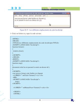 TIC

Production électronique avancée

Figure II-37 : Les différents emplacements du code JavaScript
1- Créez un fichier et y tapez le code suivant :
<HTML>
<HEAD>
<TITLE>Les différents emplacements du code JavaScript</TITLE>
<SCRIPT LANGUAGE="JavaScript">
function fermer()
{
window.close();
}
</SCRIPT>
</HEAD>
<BODY>
<SCRIPT LANGUAGE="JavaScript">
function msg()
{
document.write('ou en passant la souris au-dessus de');
}
</SCRIPT>
vous pouvez fermer cette fenêtre en cliquant
<A HREF="" onClick="fermer()"> ici </A>
<BR>
<SCRIPT LANGUAGE="JavaScript">
msg();
</SCRIPT>
<A HREF="" onMouseOver="fermer()"> cela </A>
</BODY>
</HTML>

83

 