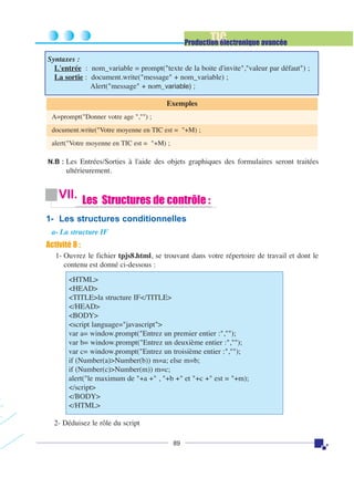 TIC

Production électronique avancée
Syntaxes :
L'entrée : nom_variable = prompt("texte de la boite d'invite","valeur par défaut") ;
La sortie : document.write("message" + nom_variable) ;
Alert("message" + nom_variable) ;
Exemples
A=prompt("Donner votre age ","") ;
document.write("Votre moyenne en TIC est = "+M) ;
alert("Votre moyenne en TIC est = "+M) ;
N.B : Les Entrées/Sorties à l'aide des objets graphiques des formulaires seront traitées

ultérieurement.

VII. Les Structures de contrôle :
1- Les structures conditionnelles
a- La structure IF

Activité 8 :
1- Ouvrez le fichier tpjs8.html, se trouvant dans votre répertoire de travail et dont le
contenu est donné ci-dessous :
<HTML>
<HEAD>
<TITLE>la structure IF</TITLE>
</HEAD>
<BODY>
<script language="javascript">
var a= window.prompt("Entrez un premier entier :","");
var b= window.prompt("Entrez un deuxième entier :","");
var c= window.prompt("Entrez un troisième entier :","");
if (Number(a)>Number(b)) m=a; else m=b;
if (Number(c)>Number(m)) m=c;
alert("le maximum de "+a +" , "+b +" et "+c +" est = "+m);
</script>
</BODY>
</HTML>
2- Déduisez le rôle du script
89

 