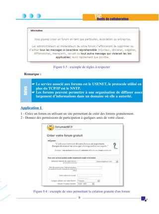 TIC de collaboration
Outils

Figure I-3 : exemple de règles à respecter

Infos

Remarque :
☛ Le service associé aux forums est le USENET, le protocole utilisé en

plus du TCP/IP est le NNTP.
☛ Les forums peuvent permettre à une organisation de diffuser assez
largement d’informations dans un domaine où elle a autorité.

Application 1
1 - Créez un forum en utilisant un site permettant de créer des forums gratuitement.
2 - Donnez des permissions de participation à quelques amis de votre classe.

Figure I-4 : exemple de sites permettant la création gratuite d'un forum
9

 