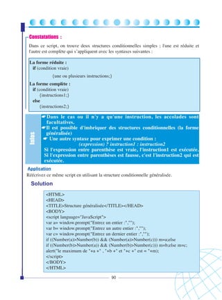 Constatations :
Dans ce script, on trouve deux structures conditionnelles simples ; l'une est réduite et
l'autre est complète qui s’appliquent avec les syntaxes suivantes :
La forme réduite :
if (condition vraie)
{une ou plusieurs instructions;}

Infos

La forme complète :
if (condition vraie)
{instructions1;}
else
{instructions2;}

☛Dans le cas ou il n'y a qu'une instruction, les accolades sont
facultatives.
☛Il est possible d'imbriquer des structures conditionnelles (la forme
généralisée)
☛ Une autre syntaxe pour exprimer une condition :
(expression) ? instruction1 : instruction2
Si l'expression entre parenthèse est vraie, l'instruction1 est exécutée.
Si l'expression entre parenthèses est fausse, c'est l'instruction2 qui est
exécutée.

Application

Réécrivez ce même script en utilisant la structure conditionnelle généralisée.

Solution
<HTML>
<HEAD>
<TITLE>Structure généralisée</TITLE></HEAD>
<BODY>
<script language="JavaScript">
var a= window.prompt("Entrez un entier :","");
var b= window.prompt("Entrez un autre entier :","");
var c= window.prompt("Entrez un dernier entier :","");
if ((Number(a)>Number(b)) && (Number(a)>Number(c))) m=a;else
if ((Number(b)>Number(a)) && (Number(b)>Number(c))) m=b;else m=c;
alert("le maximum de "+a +" , "+b +" et "+c +" est = "+m);
</script>
</BODY>
</HTML>
90

 