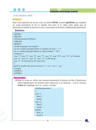 TIC

Production électronique avancée
b- La structure switch

Activité 9 :
Dans votre répertoire de travail, créez un fichier HTML nommé tpjs9.html, qui comporte
un script permettant de lire le numéro d'un mois et la valeur d'une année puis de
déterminer le nombre de jours de ce mois ; (sans utiliser la structure conditionnelle généralisée).

Solution
<HTML>
<HEAD>
<TITLE>Switch</TITLE>
</HEAD>
<BODY>
<script language="javascript">
var m= window.prompt("Entrez le numéro du mois :","");
var a= window.prompt("Entrez la valeur d'année ","20")
switch(m) {
case "1":case "3": case "5": case "7": case "8": case "10": case "12": j=31;break;
case "4": case "6": case "9": case "11": j=30; break;
case "2": if (a%4==0) j=29; else j=28;
}
alert("le nombre des jours du mois n° " + m +" est = " +j);
</script>
</BODY>
</HTML>

Constatation :
❖ Dans le script on utilise une structure permettant d'exécuter un bloc d'instructions
selon l'appartenance du résultat d'une expression à un domaine : c'est la structure
switch qui s'applique avec la syntaxe suivante :
switch(expression)
{
case v1:
Bloc1;
break ;
case v2 :
Bloc2;
break;.....
default :
Bloc_n;
break;}
91

 