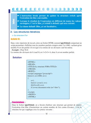 Infos

☛ L'instruction break permet de quitter la structure switch aprés
l'exécution du bloc convenable.
☛ Lorsque le résultat de l'expression est différent de toutes les valeurs
envisagées; C'est le Bloc_n (relatif à default) qui sera exécuté.
☛ La clause default (Bloc_n) est facultative.

2- Les structures itératives
c- La structure For

Activité 10 :
Dans votre répertoire de travail, créez un fichier HTML nommé tpjs10.html comportant un
script permettant d'afficher tous les nombres parfaits compris entre 2 et 1000 ; sachant qu'un
nombre N est dit parfait s'il est égal à la somme de ses diviseurs sauf lui-même.
Exemple : Pour N=6
La somme des diviseurs de 6 (sauf 6) est 1+2+3= 6, donc 6 est un nombre parfait.

Solution
<HTML>
<HEAD>
<TITLE>La structure FOR</TITLE>
</HEAD>
<BODY>
<script Language="javascript">
for(n=2; n<=1000; n++)
{
s=1;
for(i=2 ;i<=n/2; i++)
if(n%i==0) s+=i;
if (s==n) document.write (n+"<br>");
}
</script>
</BODY>
</HTML>

Constatations :
Dans le fichier tpjs10.html, on a besoin d'utiliser une structure qui permet de répéter
l'exécution d'un bloc d'instructions un certain nombre de fois connu d'avance ; c'est la
structure for qui s'applique avec la syntaxe suivante :
92

 