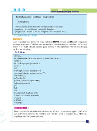 TIC

Production électronique avancée
for (initialisation ; condition ; progression)
{
instructions;
}
- initialisation : les instructions d'initialisations nécessaires.
- condition : la condition de continuité (bouclage)
- progression : définit le pas du compteur (pas forcément +/-1)
d- La structure do ...While

Activité 11 :
Dans votre répertoire de travail, créez un fichier HTML nommé tpjs11.html, comportant
un script permettant d’afficher tous les nombres premiers compris entre deux entiers a et
b (a>1 et a < b et b< 1001). Sachant qu'un nombre N est dit premier, s'il n'est divisible que
par 1 et par lui même.

Solution
<HTML>
<HEAD><TITLE>La structure DO</TITLE></HEAD>
<BODY>
<script Language="javascript">
var a , b;
do{
a=prompt("donner un entier","");
b=prompt("donner un autre entier","");
x=Number(a);
y=Number(b);
} while(x<2 ||x>=y ||y>=1000);
for(n=x;n<=y;n++)
{i=1;
do{
i=i+1;
} while(n%i!=0 && i<=n/2);
if (i>n/2) document.writeln(n);}
</script>
</BODY>
</HTML>

Constatations :
Dans cette activité, on a besoin d'une structure itérative permettant de répéter l’exécution
des instructions tant que la condition est vérifiée ; c'est la structure do... while qui
s'applique avec la syntaxe suivante :
93

 