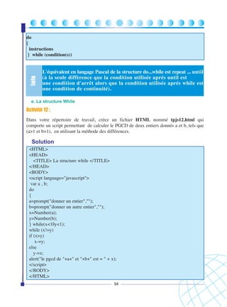 Info

do
{
instructions
} while (condition(s))

L'équivalent en langage Pascal de la structure do...while est repeat ... until
(à la seule diffèrence que la condition utilisée aprés until est
une condition d'arrêt alors que la condition utilisée aprés while est
une condition de continuité).

e. La structure While

Activité 12 :
Dans votre répertoire de travail, créez un fichier HTML nommé tpjs12.html qui
comporte un script permettant de calculer le PGCD de deux entiers donnés a et b, tels que
(a>1 et b>1), en utilisant la méthode des différences.

Solution
<HTML>
<HEAD>
<TITLE> La structure while </TITLE>
</HEAD>
<BODY>
<script language="javascript">
var a , b;
do
{
a=prompt("donner un entier","");
b=prompt("donner un autre entier","");
x=Number(a);
y=Number(b);
} while(x<1||y<1);
while (x!=y)
if (x>y)
x-=y;
else
y-=x;
alert("le pgcd de "+a+" et "+b+" est = " + x);
</script>
</BODY>
</HTML>
94

 