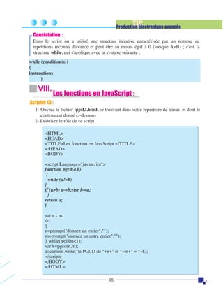 TIC

Production électronique avancée

Constatation :
Dans le script on a utilisé une structure itérative caractérisée par un nombre de
répétitions inconnu d'avance et peut être au moins égal à 0 (lorsque A=B) ; c'est la
structure while, qui s'applique avec la syntaxe suivante :
while (condition(s))
{
instructions
}

VIII.

Les fonctions en JavaScript :

Activité 13 :
1- Ouvrez le fichier tpjs13.html, se trouvant dans votre répertoire de travail et dont le
contenu est donné ci-dessous
2- Déduisez le rôle de ce script.
<HTML>
<HEAD>
<TITLE>Les fonction en JavaScript </TITLE>
</HEAD>
<BODY>
<script Language="javascript">
function pgcd(a,b)
{
while (a!=b)
{
if (a>b) a-=b;else b-=a;
}
return a;
}
var n , m;
do
{
n=prompt("donnez un entier","");
m=prompt("donnez un autre entier","");
} while(n<1||m<1);
var k=pgcd(n,m);
document.write("le PGCD de "+n+" et "+m+" = "+k);
</script>
</BODY>
</HTML>
95

 