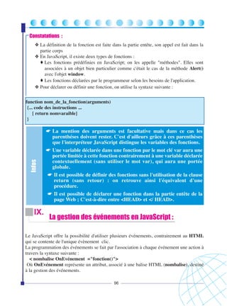 Constatations :
❖ La définition de la fonction est faite dans la partie entête, son appel est fait dans la
partie corps
❖ En JavaScript, il existe deux types de fonctions :
♦ Les fonctions prédéfinies en JavaScript; on les appelle "méthodes". Elles sont
associées à un objet bien particulier comme c'était le cas de la méthode Alert()
avec l'objet window.
♦ Les fonctions déclarées par le programmeur selon les besoins de l'application.
❖ Pour déclarer ou définir une fonction, on utilise la syntaxe suivante :
function nom_de_la_fonction(arguments)
{... code des instructions ...
[ return nomvaraible]
}

Infos

☛ La mention des arguments est facultative mais dans ce cas les
parenthéses doivent rester. C'est d'ailleurs grâce à ces parenthèses
que l'interpréteur JavaScript distingue les variables des fonctions.
☛ Une variable déclarée dans une fonction par le mot clé var aura une
portée limitée à cette fonction contrairement à une variable déclarée
contextuellement (sans utiliser le mot var), qui aura une portée
globale.
☛ Il est possible de définir des fonctions sans l'utilisation de la clause
return (sans retour) : on retrouve ainsi l'équivalent d'une
procédure.
☛ Il est possible de déclarer une fonction dans la partie entête de la
page Web ; C'est-à-dire entre <HEAD> et </ HEAD>.

IX.

La gestion des événements en JavaScript :

Le JavaScript offre la possibilité d'utiliser plusieurs événements, contrairement au HTML
qui se contente de l'unique évènement clic.
La programmation des événements se fait par l'association à chaque événement une action à
travers la syntaxe suivante :
< nombalise OnEvénement ="fonction()">
Où OnEvénement représente un attribut, associé à une balise HTML (nombalise), destiné
à la gestion des événements.
96

 