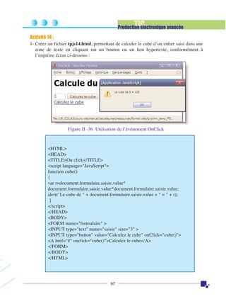 TIC

Production électronique avancée

Activité 14 :
1- Créez un fichier tpjs14.html, permettant de calculer le cube d’un entier saisi dans une
zone de texte en cliquant sur un bouton ou un lien hypertexte, conformément à
l’imprime écran ci-dessous :

Figure II -36 Utilisation de l’événement OnClick

<HTML>
<HEAD>
<TITLE>On click</TITLE>
<script language="JavaScript">
function cube()
{
var r=document.formulaire.saisie.value*
document.formulaire.saisie.value*document.formulaire.saisie.value;
alert("Le cube de " + document.formulaire.saisie.value + " = " + r);
}
</script>
</HEAD>
<BODY>
<FORM name="formulaire" >
<INPUT type="text" name="saisie" size="3" >
<INPUT type="button" value="Calculez le cube" onClick="cube()">
<A href="#" onclick="cube()">Calculez le cube</A>
</FORM>
</BODY>
</HTML>

97

 