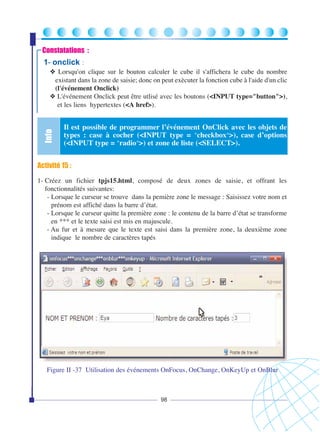 Constatations :

1- onclick

:

Info

❖ Lorsqu'on clique sur le bouton calculer le cube il s'affichera le cube du nombre
existant dans la zone de saisie; donc on peut exècuter la fonction cube à l'aide d'un clic
(l'événement Onclick)
❖ L'événement Onclick peut être utlisé avec les boutons (<INPUT type="button">),
et les liens hypertextes (<A href>).

Il est possible de programmer l’événement OnClick avec les objets de
types : case à cocher (<INPUT type = "checkbox">), case d’options
(<INPUT type = "radio">) et zone de liste (<SELECT>).

Activité 15 :
1- Créez un fichier tpjs15.html, composé de deux zones de saisie, et offrant les
fonctionnalités suivantes:
- Lorsque le curseur se trouve dans la pemière zone le message : Saisissez votre nom et
prénom est affiché dans la barre d’état.
- Lorsque le curseur quitte la première zone : le contenu de la barre d’état se transforme
en *** et le texte saisi est mis en majuscule.
- Au fur et à mesure que le texte est saisi dans la première zone, la deuxième zone
indique le nombre de caractères tapés

Figure II -37 Utilisation des événements OnFocus, OnChange, OnKeyUp et OnBlur

98

 