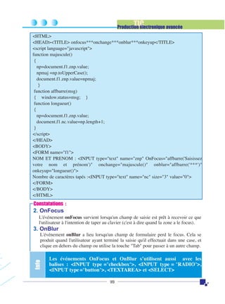 TIC

Production électronique avancée
<HTML>
<HEAD><TITLE> onfocus***onchange***onblur***onkeyup</TITLE>
<script language="javascript">
function majuscule()
{
np=document.f1.znp.value;
npmaj =np.toUpperCase();
document.f1.znp.value=npmaj;
}
function affbarre(msg)
{ window.status=msg; }
function longueur()
{
np=document.f1.znp.value;
document.f1.nc.value=np.length+1;
}
</script>
</HEAD>
<BODY>
<FORM name="f1">
NOM ET PRENOM : <INPUT type="text" name="znp" OnFocus="affbarre('Saisissez
votre nom et prénom')" onchange="majuscule()" onblur="affbarre('***')"
onkeyup="longueur()">
Nombre de caractères tapés :<INPUT type="text" name="nc" size="3" value="0">
</FORM>
</BODY>
</HTML>

Constatations :

2. OnFocus
L'événement onFocus survient lorsqu'un champ de saisie est prêt à recevoir ce que
l'utilisateur à l'intention de taper au clavier (c'est à dire quand la zone a le focus).

3. OnBlur

Info

L'événement onBlur a lieu lorsqu'un champ de formulaire perd le focus. Cela se
produit quand l'utilisateur ayant terminé la saisie qu'il effectuait dans une case, et
clique en dehors du champ ou utilise la touche "Tab" pour passer à un autre champ.

Les événements OnFocus et OnBlur s’utilisent aussi avec les
balises : <INPUT type ="checkbox">, <INPUT type = "RADIO">,
<INPUT type ="button">, <TEXTAREA> et <SELECT>
99

 