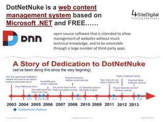 DotNetNuke is a web content 
management system based on 
Microsoft .NET and FREE…… 
open source software that is intended to allow 
management of websites without much 
technical knowledge, and to be extensible 
through a large number of third-party apps 
www.4sitedigital.com info@4sitedigital.com (866) 462-4030 
 