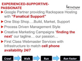 EXPERIENCED-SUPPORTIVE-PASSIONATE 
Google Partner providing Rackspace Hosting 
with “Fanatical Support” 
One Stop Shop….Build, Market, Support 
Process Driven Management Style 
Creative Marketing Campaigns “finding the 
next” our tagline… our passion… 
First Class Webmaster Services with 
Infrastructure to match cell phone 
availability 24/7 
www.4sitedigital.com info@4sitedigital.com (866) 462-4030 
 