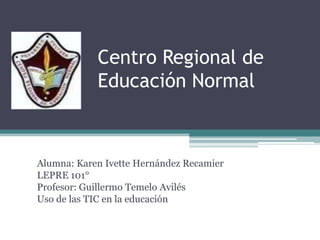 Centro Regional de
            Educación Normal



Alumna: Karen Ivette Hernández Recamier
LEPRE 101°
Profesor: Guillermo Temelo Avilés
Uso de las TIC en la educación
 