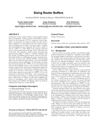 Sizing Router Buffers
                               Stanford HPNG Technical Report TR04-HPNG-06-08-00

                Guido Appenzeller                             Isaac Keslassy                       Nick McKeown
                  Stanford University                         Stanford University                 Stanford University
           appenz@cs.stanford.edu                     keslassy@yuba.stanford.edu nickm@stanford.edu



ABSTRACT                                                                  General Terms
All Internet routers contain buﬀers to hold packets during                Design, Performance.
times of congestion. Today, the size of the buﬀers is deter-
mined by the dynamics of TCP’s congestion control algo-                   Keywords
rithm. In particular, the goal is to make sure that when a
link is congested, it is busy 100% of the time; which is equiv-           Internet router, buﬀer size, bandwidth delay product, TCP.
alent to making sure its buﬀer never goes empty. A widely
used rule-of-thumb states that each link needs a buﬀer of                 1.    INTRODUCTION AND MOTIVATION
size B = RT T × C, where RT T is the average round-trip
time of a ﬂow passing across the link, and C is the data rate             1.1    Background
of the link. For example, a 10Gb/s router linecard needs
                                                                             Internet routers are packet switches, and therefore buﬀer
approximately 250ms × 10Gb/s = 2.5Gbits of buﬀers; and
                                                                          packets during times of congestion. Arguably, router buﬀers
the amount of buﬀering grows linearly with the line-rate.
                                                                          are the single biggest contributor to uncertainty in the Inter-
Such large buﬀers are challenging for router manufacturers,
                                                                          net. Buﬀers cause queueing delay and delay-variance; when
who must use large, slow, oﬀ-chip DRAMs. And queueing
                                                                          they overﬂow they cause packet loss, and when they under-
delays can be long, have high variance, and may destabilize
                                                                          ﬂow they can degrade throughput. Given the signiﬁcance
the congestion control algorithms. In this paper we argue
                                                                          of their role, we might reasonably expect the dynamics and
that the rule-of-thumb (B = RT T × C) is now outdated and
                                                                          sizing of router buﬀers to be well understood, based on a
incorrect for backbone routers. This is because of the large
                                                                          well-grounded theory, and supported by extensive simula-
number of ﬂows (TCP connections) multiplexed together on
                                                                          tion and experimentation. This is not so.
a single backbone link. Using theory, simulation and exper-
                                                                             Router buﬀers are sized today based on a rule-of-thumb
iments on a network of real routers, we show that√ link  a
                                                                          commonly attributed to a 1994 paper by Villamizar and
with n ﬂows requires no more than B = (RT T × C)/ n, for
                                                                          Song [1].Using experimental measurements of at most eight
long-lived or short-lived TCP ﬂows. The consequences on
                                                                          TCP ﬂows on a 40 Mb/s link, they concluded that — be-
router design are enormous: A 2.5Gb/s link carrying 10,000
                                                                          cause of the dynamics of TCP’s congestion control algo-
ﬂows could reduce its buﬀers by 99% with negligible dif-
                                                                          rithms — a router needs an amount of buﬀering equal to
ference in throughput; and a 10Gb/s link carrying 50,000
                                                                          the average round-trip time of a ﬂow that passes through
ﬂows requires only 10Mbits of buﬀering, which can easily be
                                                                          the router, multiplied by the capacity of the router’s net-
implemented using fast, on-chip SRAM.
                                                                          work interfaces. This is the well-known B = RT T × C rule.
                                                                          We will show later that the rule-of-thumb does indeed make
Categories and Subject Descriptors                                        sense for one (or a small number of) long-lived TCP ﬂows.
C.2 [Internetworking]: Routers                                               Network operators follow the rule-of-thumb and require
                                                                          that router manufacturers provide 250ms (or more) of buﬀer-
∗The authors are with the Computer Systems Laboratory at                  ing [2]. The rule is found in architectural guidelines [3], too.
Stanford University. Isaac Keslassy is now with the Tech-                 Requiring such large buﬀers complicates router design, and
nion (Israel Institute of Technology), Haifa, Israel. This                is an impediment to building routers with larger capacity.
work was funded in part by the Stanford Networking Re-
search Center, the Stanford Center for Integrated Systems,                For example, a 10Gb/s router linecard needs approximately
and a Wakerly Stanford Graduate Fellowship.                               250ms × 10Gb/s= 2.5Gbits of buﬀers, and the amount of
                                                                          buﬀering grows linearly with the line-rate.
                                                                             The goal of our work is to ﬁnd out if the rule-of-thumb still
                                                                          holds. While it is still true that most traﬃc uses TCP, the
                                                                          number of ﬂows has increased signiﬁcantly. Today, backbone
                                                                          links commonly operate at 2.5Gb/s or 10Gb/s, and carry
                                                                          over 10,000 ﬂows [4].
Technical Report TR04-HPNG-06-08-00                                          One thing is for sure: It is not well understood how much
                                                                          buﬀering is actually needed, or how buﬀer size aﬀects net-
This is an extended version of the publication at SIGCOMM 04
The electronic version of this report is available on the Stanford High   work performance [5]. In this paper we argue that the rule-
Performance Networking group home page http://yuba.stanford.edu/          of-thumb is outdated and incorrect. We believe that sig-
 