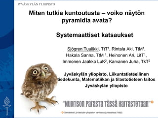 JYVÄSKYLÄN YLIOPISTO
Sjögren Tuulikki, TtT1, Rintala Aki, TtM1,
Hakala Sanna, TtM 1, Heinonen Ari, LitT1,
Immonen Jaakko LuK2, Karvanen Juha, TkT2
Jyväskylän yliopisto, Liikuntatieteellinen
tiedekunta, Matematiikan ja tilastotieteen laitos
Jyväskylän yliopisto
Miten tutkia kuntoutusta – voiko näytön
pyramidia avata?
Systemaattiset katsaukset
 