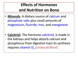 Effects of Hormones
and Nutrition on Bone
• Minerals: A dietary source of calcium and
phosphate salts plus small amounts of
magnesium, fluoride, iron, and manganese
• Calcitriol: The hormone calcitriol, is made in
the kidneys and helps absorb calcium and
phosphorus from digestive tract its synthesis
requires vitamin D3 (cholecalciferol)
 