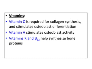 • Vitamins:
• Vitamin C is required for collagen synthesis,
and stimulates osteoblast differentiation
• Vitamin A stimulates osteoblast activity
• Vitamins K and B12 help synthesize bone
proteins
 