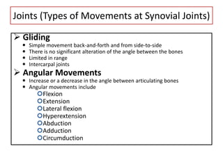 Joints (Types of Movements at Synovial Joints)
 Gliding
 Simple movement back-and-forth and from side-to-side
 There is no significant alteration of the angle between the bones
 Limited in range
 Intercarpal joints
 Angular Movements
 Increase or a decrease in the angle between articulating bones
 Angular movements include
Flexion
Extension
Lateral flexion
Hyperextension
Abduction
Adduction
Circumduction
 