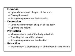 • Elevation
– Upward movement of a part of the body
– Closing the mouth
– Its opposing movement is depression
• Depression
– Downward movement of a part of the body
– Opening the mouth
• Protraction
– Movement of a part of the body anteriorly
– Thrusting the mandible outward
– Its opposing movement is retraction
• Retraction
– Movement of a protracted part of the body back to normal
 