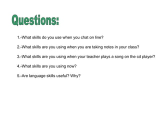 Questions: 1.-What skills do you use when you chat on line?  2.-What skills are you using when you are taking notes in your class? 3.-What skills are you using when your teacher plays a song on the cd player? 4.-What skills are you using now?  5.-Are language skills useful? Why?  