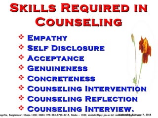 Skills Required inSkills Required in
CounselingCounseling
 EmpathyEmpathy
 Self DisclosureSelf Disclosure
 AcceptanceAcceptance
 GenuinenessGenuineness
 ConcretenessConcreteness
 Counseling InterventionCounseling Intervention
 Counseling ReflectionCounseling Reflection
 Counseling Interview.Counseling Interview.
Wednesday, February 7, 2018Wednesday, February 7, 2018angstha, Banglabazar, Dhaka-1100; ISBN: 978-984-8798-22-5, Dkaka - 1100; smskabir@psy.jnu.ac.bd; smskabir218@gmail.comangstha, Banglabazar, Dhaka-1100; ISBN: 978-984-8798-22-5, Dkaka - 1100; smskabir@psy.jnu.ac.bd; smskabir218@gmail.com
 