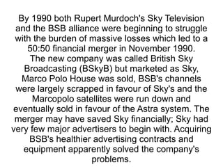 By 1990 both Rupert Murdoch's Sky Television and the BSB alliance were beginning to struggle with the burden of massive losses which led to a 50:50 financial merger in November 1990. The new company was called British Sky Broadcasting (BSkyB) but marketed as Sky, Marco Polo House was sold, BSB's channels were largely scrapped in favour of Sky's and the Marcopolo satellites were run down and eventually sold in favour of the Astra system. The merger may have saved Sky financially; Sky had very few major advertisers to begin with. Acquiring BSB's healthier advertising contracts and equipment apparently solved the company's problems. 