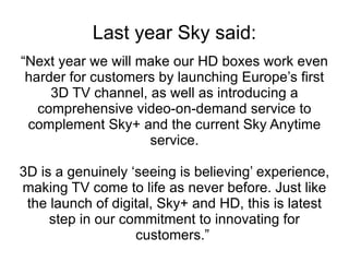 Last year Sky said: “Next year we will make our HD boxes work even harder for customers by launching Europe’s first 3D TV channel, as well as introducing a comprehensive video-on-demand service to complement Sky+ and the current Sky Anytime service. 3D is a genuinely ‘seeing is believing’ experience, making TV come to life as never before. Just like the launch of digital, Sky+ and HD, this is latest step in our commitment to innovating for customers.”  