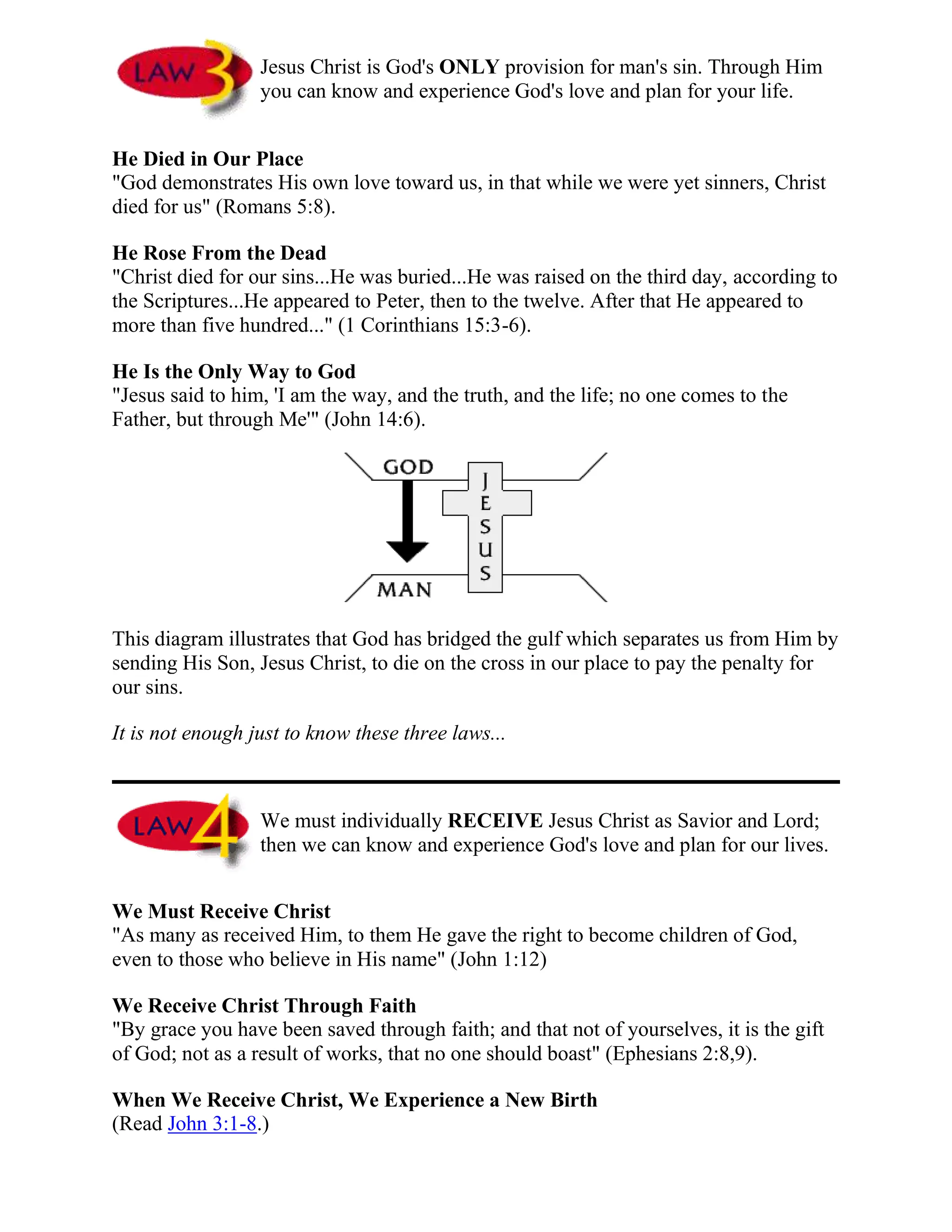 Jesus Christ is God's ONLY provision for man's sin. Through Him
you can know and experience God's love and plan for your life.
He Died in Our Place
"God demonstrates His own love toward us, in that while we were yet sinners, Christ
died for us" (Romans 5:8).
He Rose From the Dead
"Christ died for our sins...He was buried...He was raised on the third day, according to
the Scriptures...He appeared to Peter, then to the twelve. After that He appeared to
more than five hundred..." (1 Corinthians 15:3-6).
He Is the Only Way to God
"Jesus said to him, 'I am the way, and the truth, and the life; no one comes to the
Father, but through Me'" (John 14:6).
This diagram illustrates that God has bridged the gulf which separates us from Him by
sending His Son, Jesus Christ, to die on the cross in our place to pay the penalty for
our sins.
It is not enough just to know these three laws...
We must individually RECEIVE Jesus Christ as Savior and Lord;
then we can know and experience God's love and plan for our lives.
We Must Receive Christ
"As many as received Him, to them He gave the right to become children of God,
even to those who believe in His name" (John 1:12)
We Receive Christ Through Faith
"By grace you have been saved through faith; and that not of yourselves, it is the gift
of God; not as a result of works, that no one should boast" (Ephesians 2:8,9).
When We Receive Christ, We Experience a New Birth
(Read John 3:1-8.)
 