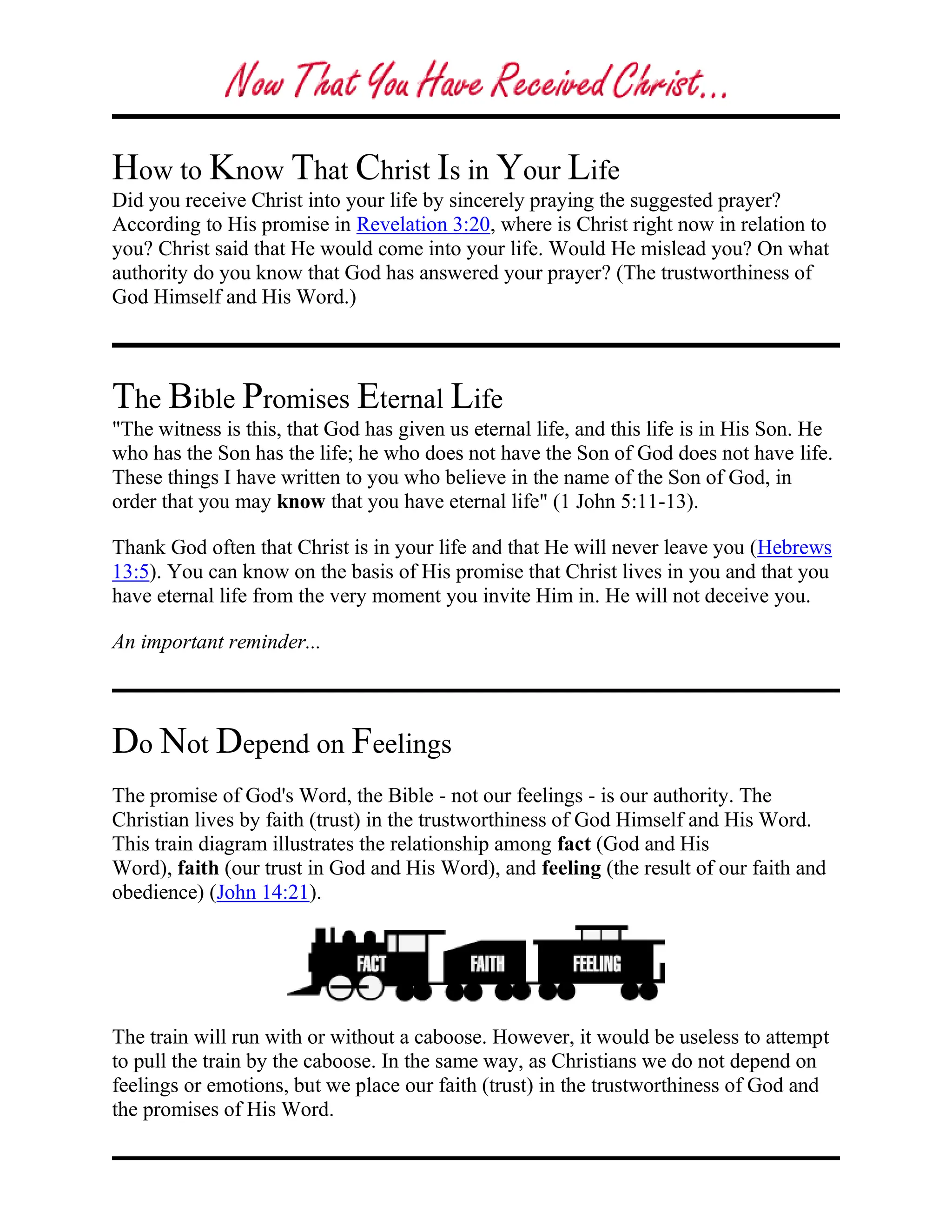 How to Know That Christ Is in Your Life
Did you receive Christ into your life by sincerely praying the suggested prayer?
According to His promise in Revelation 3:20, where is Christ right now in relation to
you? Christ said that He would come into your life. Would He mislead you? On what
authority do you know that God has answered your prayer? (The trustworthiness of
God Himself and His Word.)
The Bible Promises Eternal Life
"The witness is this, that God has given us eternal life, and this life is in His Son. He
who has the Son has the life; he who does not have the Son of God does not have life.
These things I have written to you who believe in the name of the Son of God, in
order that you may know that you have eternal life" (1 John 5:11-13).
Thank God often that Christ is in your life and that He will never leave you (Hebrews
13:5). You can know on the basis of His promise that Christ lives in you and that you
have eternal life from the very moment you invite Him in. He will not deceive you.
An important reminder...
Do Not Depend on Feelings
The promise of God's Word, the Bible - not our feelings - is our authority. The
Christian lives by faith (trust) in the trustworthiness of God Himself and His Word.
This train diagram illustrates the relationship among fact (God and His
Word), faith (our trust in God and His Word), and feeling (the result of our faith and
obedience) (John 14:21).
The train will run with or without a caboose. However, it would be useless to attempt
to pull the train by the caboose. In the same way, as Christians we do not depend on
feelings or emotions, but we place our faith (trust) in the trustworthiness of God and
the promises of His Word.
 