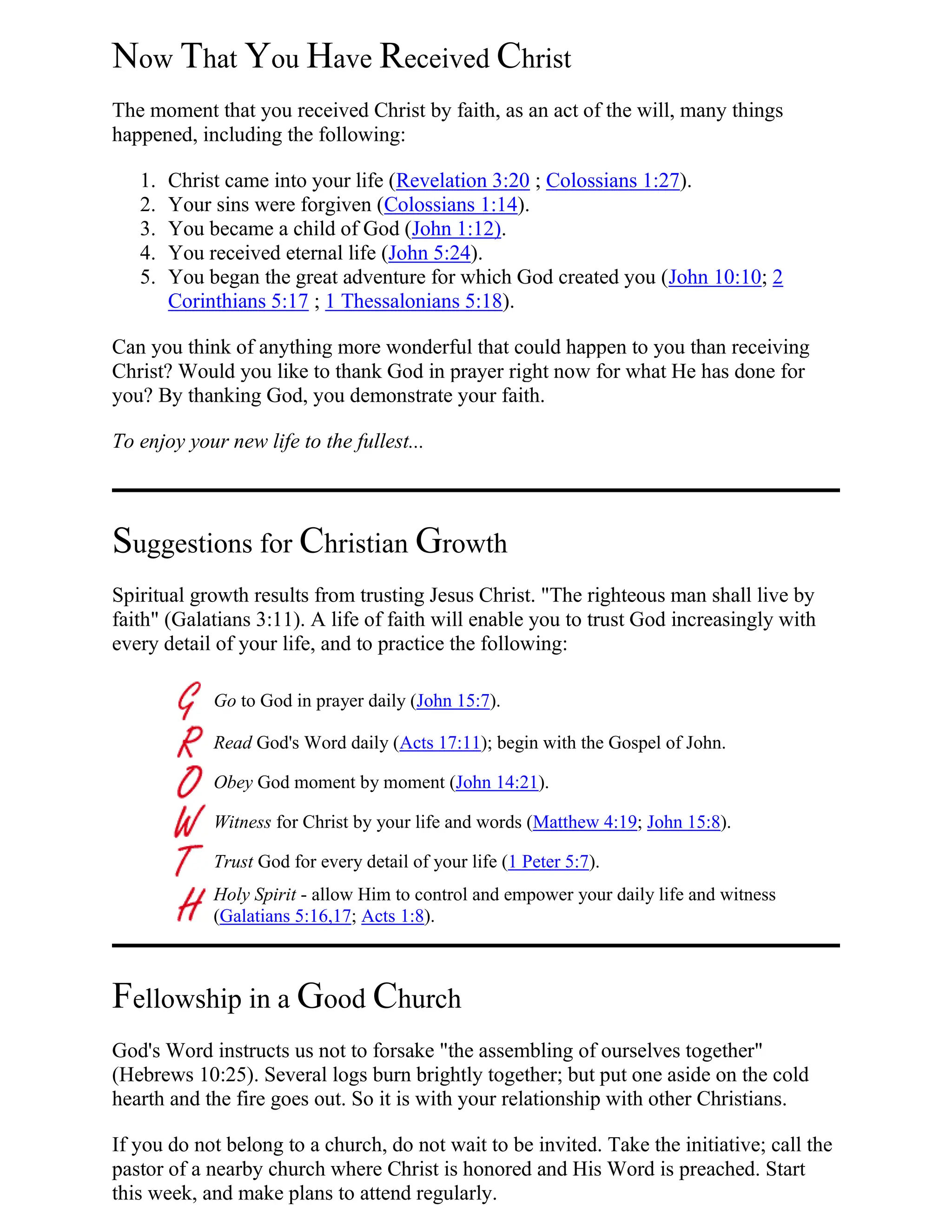 Now That You Have Received Christ
The moment that you received Christ by faith, as an act of the will, many things
happened, including the following:
1. Christ came into your life (Revelation 3:20 ; Colossians 1:27).
2. Your sins were forgiven (Colossians 1:14).
3. You became a child of God (John 1:12).
4. You received eternal life (John 5:24).
5. You began the great adventure for which God created you (John 10:10; 2
Corinthians 5:17 ; 1 Thessalonians 5:18).
Can you think of anything more wonderful that could happen to you than receiving
Christ? Would you like to thank God in prayer right now for what He has done for
you? By thanking God, you demonstrate your faith.
To enjoy your new life to the fullest...
Suggestions for Christian Growth
Spiritual growth results from trusting Jesus Christ. "The righteous man shall live by
faith" (Galatians 3:11). A life of faith will enable you to trust God increasingly with
every detail of your life, and to practice the following:
Go to God in prayer daily (John 15:7).
Read God's Word daily (Acts 17:11); begin with the Gospel of John.
Obey God moment by moment (John 14:21).
Witness for Christ by your life and words (Matthew 4:19; John 15:8).
Trust God for every detail of your life (1 Peter 5:7).
Holy Spirit - allow Him to control and empower your daily life and witness
(Galatians 5:16,17; Acts 1:8).
Fellowship in a Good Church
God's Word instructs us not to forsake "the assembling of ourselves together"
(Hebrews 10:25). Several logs burn brightly together; but put one aside on the cold
hearth and the fire goes out. So it is with your relationship with other Christians.
If you do not belong to a church, do not wait to be invited. Take the initiative; call the
pastor of a nearby church where Christ is honored and His Word is preached. Start
this week, and make plans to attend regularly.
 